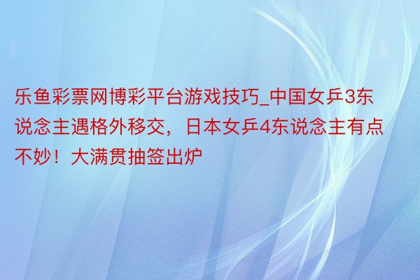 乐鱼彩票网博彩平台游戏技巧_中国女乒3东说念主遇格外移交，日本女乒4东说念主有点不妙！大满贯抽签出炉