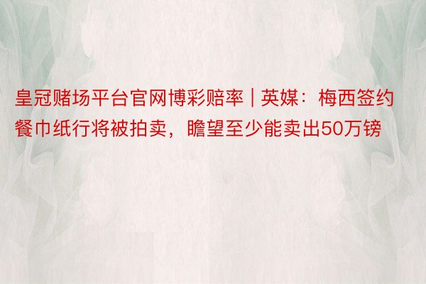 皇冠赌场平台官网博彩赔率 | 英媒：梅西签约餐巾纸行将被拍卖，瞻望至少能卖出50万镑