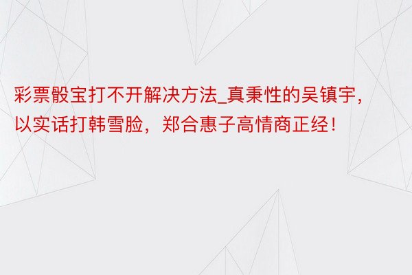 彩票骰宝打不开解决方法_真秉性的吴镇宇，以实话打韩雪脸，郑合惠子高情商正经！