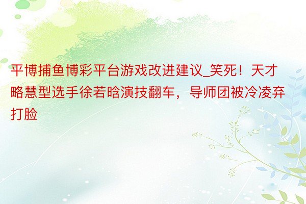 平博捕鱼博彩平台游戏改进建议_笑死！天才略慧型选手徐若晗演技翻车，导师团被冷凌弃打脸