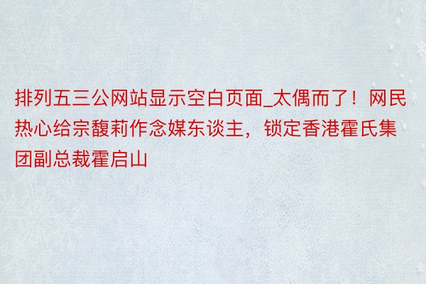 排列五三公网站显示空白页面_太偶而了！网民热心给宗馥莉作念媒东谈主，锁定香港霍氏集团副总裁霍启山