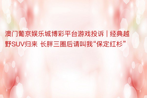 澳门葡京娱乐城博彩平台游戏投诉 | 经典越野SUV归来 长胖三圈后请叫我“保定红杉”