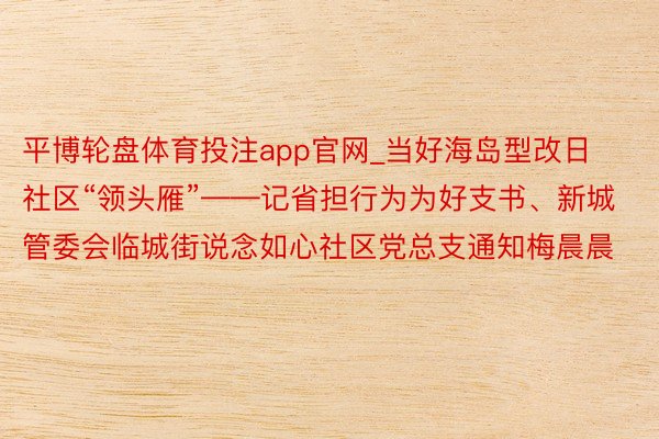 平博轮盘体育投注app官网_当好海岛型改日社区“领头雁”——记省担行为为好支书、新城管委会临城街说念如心社区党总支通知梅晨晨