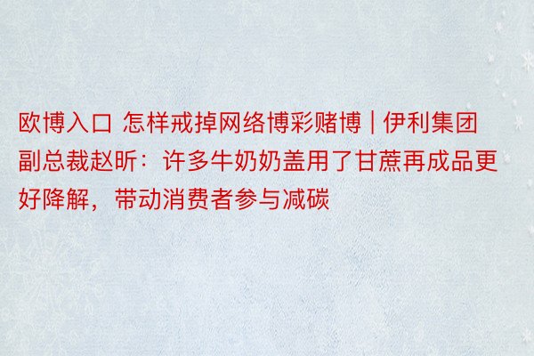 欧博入口 怎样戒掉网络博彩赌博 | 伊利集团副总裁赵昕：许多牛奶奶盖用了甘蔗再成品更好降解，带动消费者参与减碳