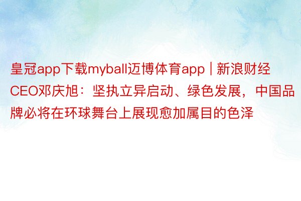 皇冠app下载myball迈博体育app | 新浪财经CEO邓庆旭：坚执立异启动、绿色发展，中国品牌必将在环球舞台上展现愈加属目的色泽