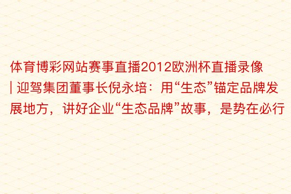 体育博彩网站赛事直播2012欧洲杯直播录像 | 迎驾集团董事长倪永培：用“生态”锚定品牌发展地方，讲好企业“生态品牌”故事，是势在必行