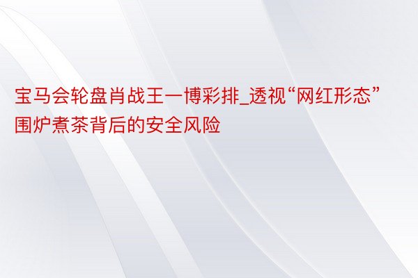 宝马会轮盘肖战王一博彩排_透视“网红形态”围炉煮茶背后的安全风险