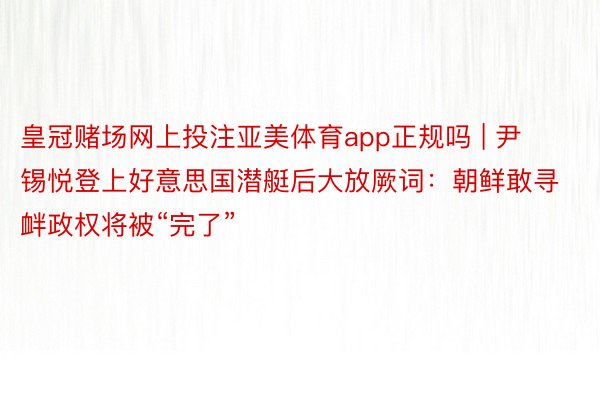 皇冠赌场网上投注亚美体育app正规吗 | 尹锡悦登上好意思国潜艇后大放厥词：朝鲜敢寻衅政权将被“完了”