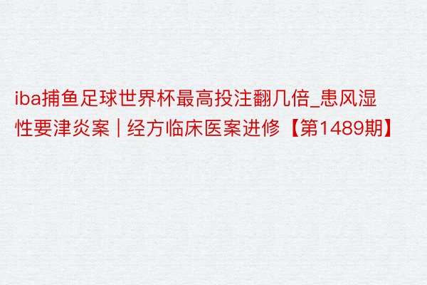 iba捕鱼足球世界杯最高投注翻几倍_患风湿性要津炎案 | 经方临床医案进修【第1489期】