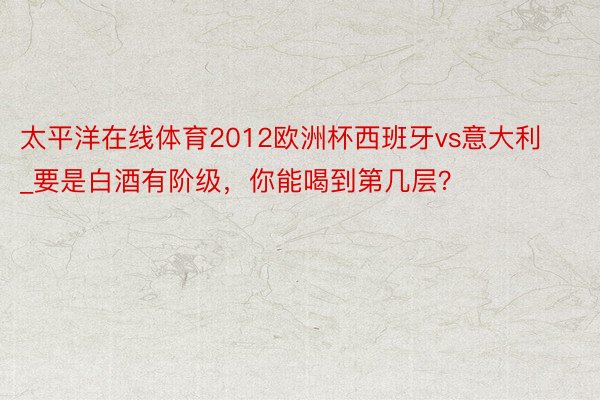 太平洋在线体育2012欧洲杯西班牙vs意大利_要是白酒有阶级，你能喝到第几层？