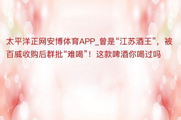 太平洋正网安博体育APP_曾是“江苏酒王”，被百威收购后群批“难喝”！这款啤酒你喝过吗