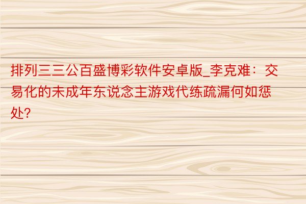 排列三三公百盛博彩软件安卓版_李克难：交易化的未成年东说念主游戏代练疏漏何如惩处？