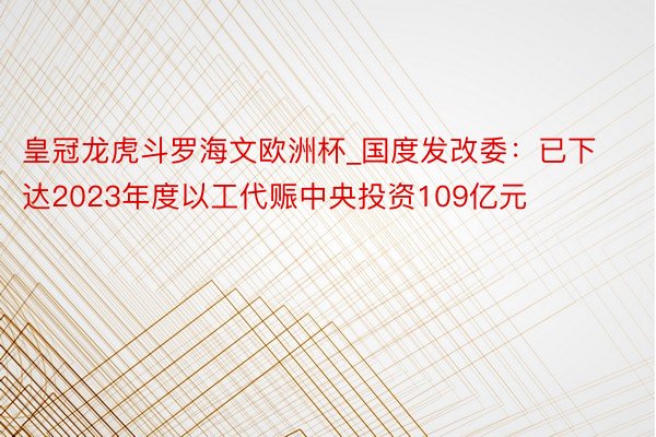 皇冠龙虎斗罗海文欧洲杯_国度发改委：已下达2023年度以工代赈中央投资109亿元