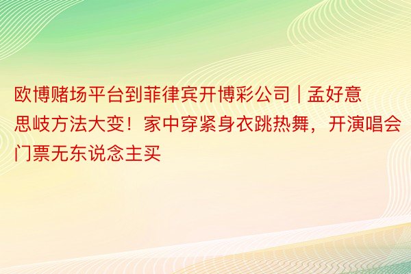 欧博赌场平台到菲律宾开博彩公司 | 孟好意思岐方法大变！家中穿紧身衣跳热舞，开演唱会门票无东说念主买