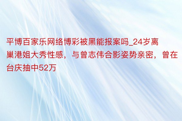 平博百家乐网络博彩被黑能报案吗_24岁离巢港姐大秀性感，与曾志伟合影姿势亲密，曾在台庆抽中52万