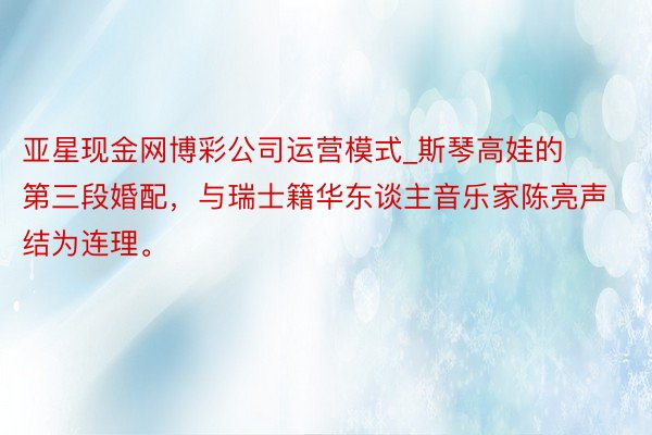 亚星现金网博彩公司运营模式_斯琴高娃的第三段婚配，与瑞士籍华东谈主音乐家陈亮声结为连理。