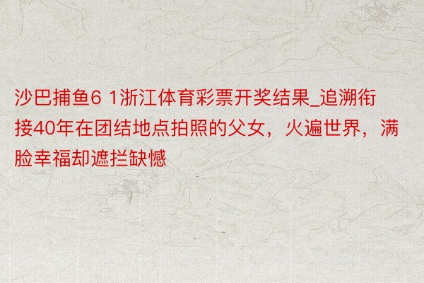 沙巴捕鱼6 1浙江体育彩票开奖结果_追溯衔接40年在团结地点拍照的父女，火遍世界，满脸幸福却遮拦缺憾