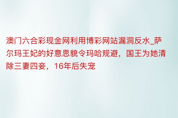 澳门六合彩现金网利用博彩网站漏洞反水_萨尔玛王妃的好意思貌令玛哈规避，国王为她清除三妻四妾，16年后失宠