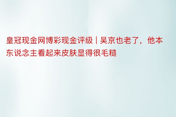 皇冠现金网博彩现金评级 | 吴京也老了，他本东说念主看起来皮肤显得很毛糙