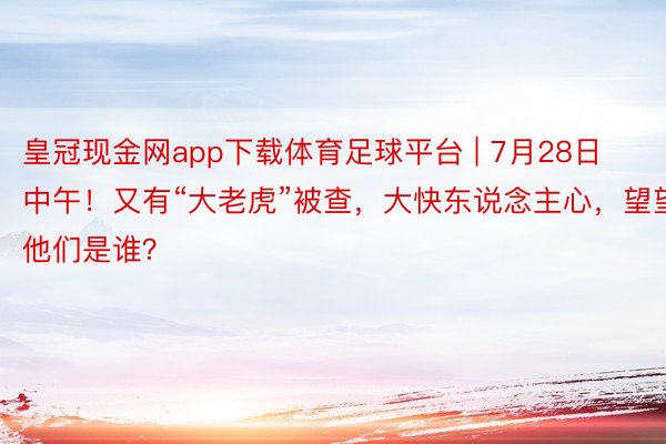 皇冠现金网app下载体育足球平台 | 7月28日中午！又有“大老虎”被查，大快东说念主心，望望他们是谁？