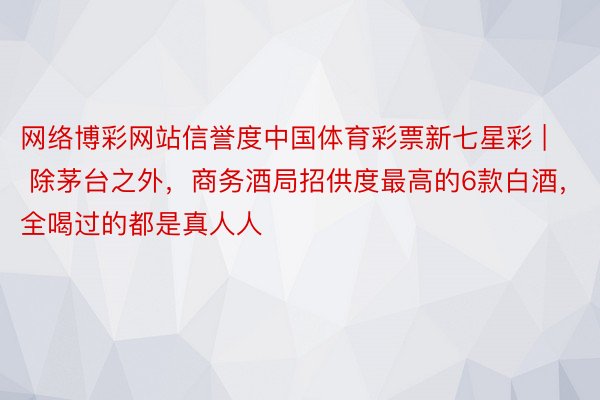 网络博彩网站信誉度中国体育彩票新七星彩 | 除茅台之外，商务酒局招供度最高的6款白酒，全喝过的都是真人人