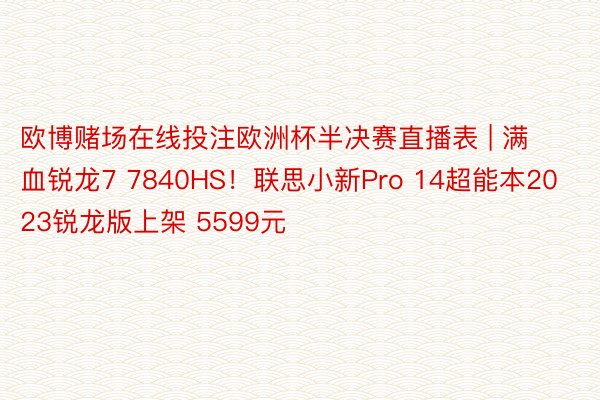 欧博赌场在线投注欧洲杯半决赛直播表 | 满血锐龙7 7840HS！联思小新Pro 14超能本2023锐龙版上架 5599元