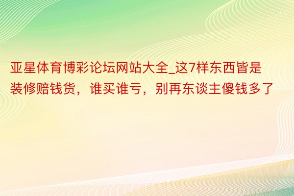 亚星体育博彩论坛网站大全_这7样东西皆是装修赔钱货，谁买谁亏，别再东谈主傻钱多了