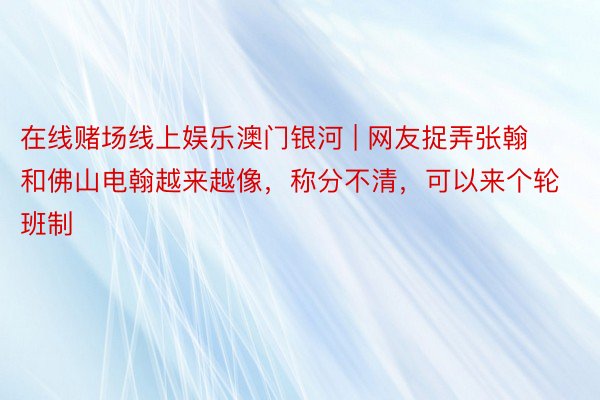 在线赌场线上娱乐澳门银河 | 网友捉弄张翰和佛山电翰越来越像，称分不清，可以来个轮班制