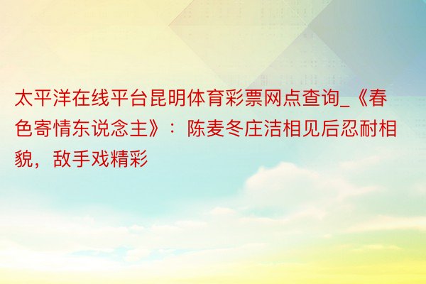 太平洋在线平台昆明体育彩票网点查询_《春色寄情东说念主》：陈麦冬庄洁相见后忍耐相貌，敌手戏精彩