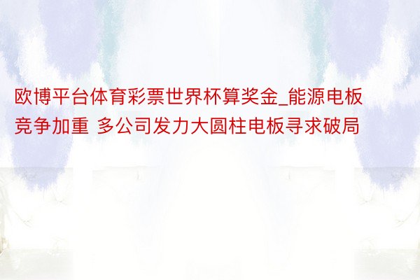 欧博平台体育彩票世界杯算奖金_能源电板竞争加重 多公司发力大圆柱电板寻求破局