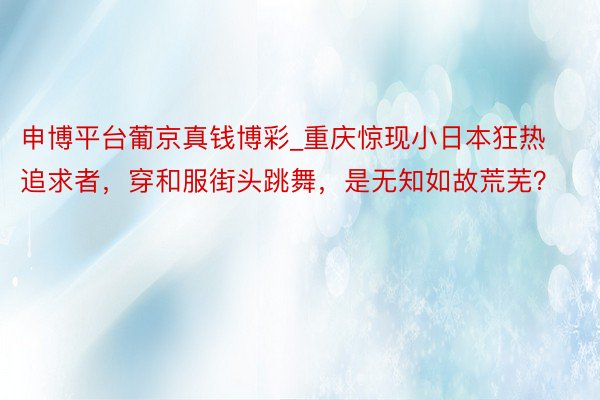 申博平台葡京真钱博彩_重庆惊现小日本狂热追求者，穿和服街头跳舞，是无知如故荒芜？