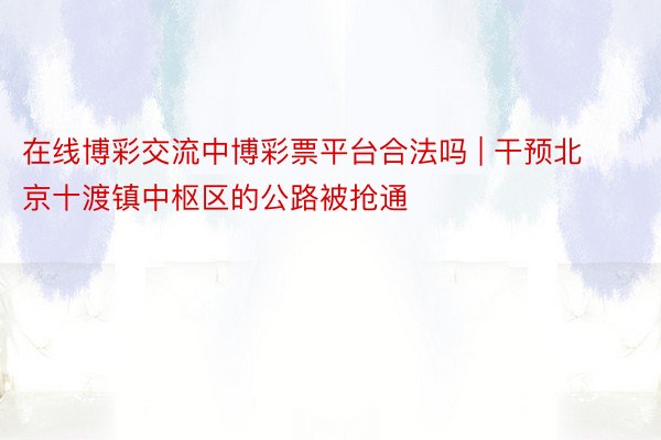 在线博彩交流中博彩票平台合法吗 | 干预北京十渡镇中枢区的公路被抢通