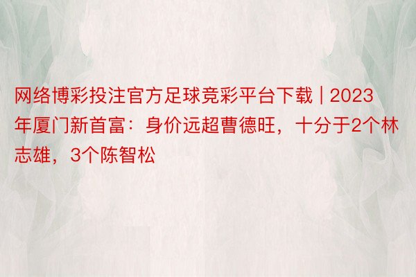 网络博彩投注官方足球竞彩平台下载 | 2023年厦门新首富：身价远超曹德旺，十分于2个林志雄，3个陈智松