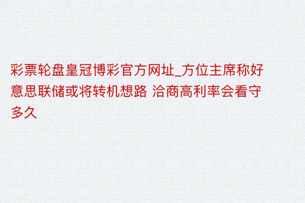 彩票轮盘皇冠博彩官方网址_方位主席称好意思联储或将转机想路 洽商高利率会看守多久