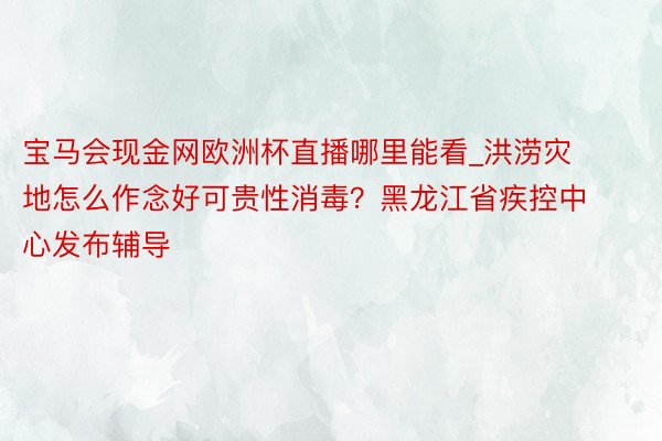 宝马会现金网欧洲杯直播哪里能看_洪涝灾地怎么作念好可贵性消毒？黑龙江省疾控中心发布辅导