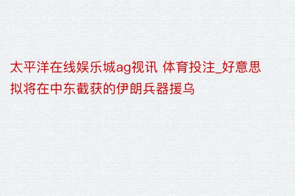 太平洋在线娱乐城ag视讯 体育投注_好意思拟将在中东截获的伊朗兵器援乌