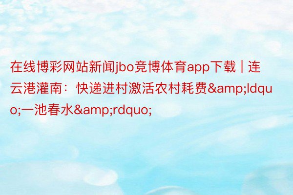 在线博彩网站新闻jbo竞博体育app下载 | 连云港灌南：快递进村激活农村耗费&ldquo;一池春水&rdquo;