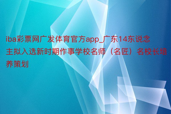 iba彩票网广发体育官方app_广东14东说念主拟入选新时期作事学校名师（名匠）名校长培养策划