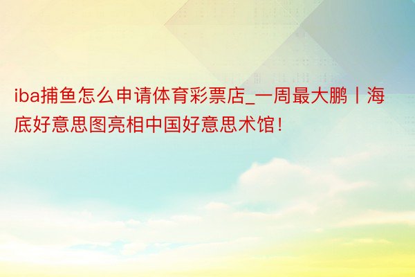 iba捕鱼怎么申请体育彩票店_一周最大鹏丨海底好意思图亮相中国好意思术馆！