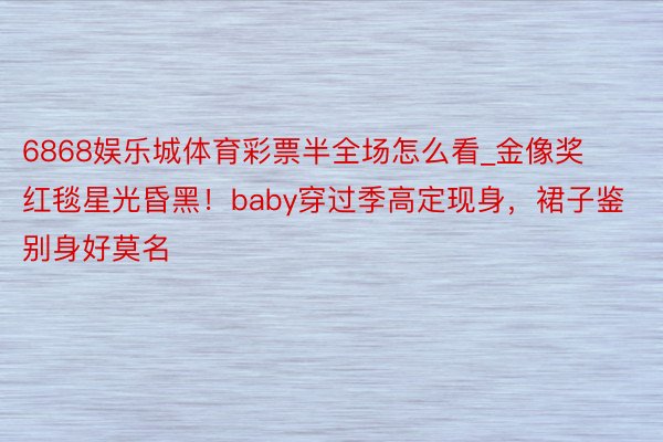 6868娱乐城体育彩票半全场怎么看_金像奖红毯星光昏黑！baby穿过季高定现身，裙子鉴别身好莫名