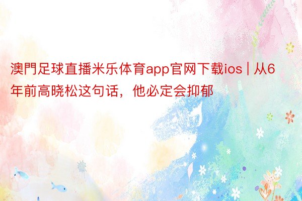 澳門足球直播米乐体育app官网下载ios | 从6年前高晓松这句话，他必定会抑郁