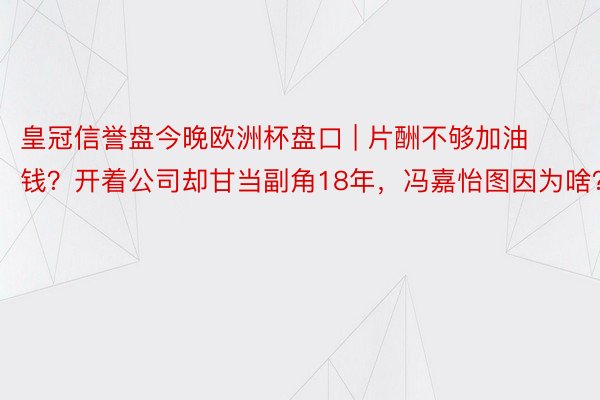 皇冠信誉盘今晚欧洲杯盘口 | 片酬不够加油钱？开着公司却甘当副角18年，冯嘉怡图因为啥？