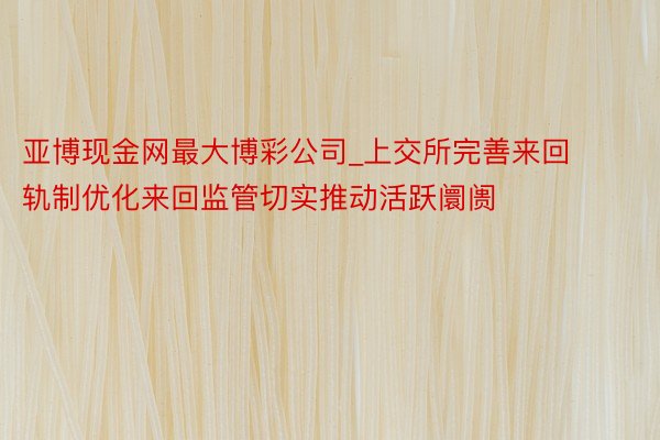 亚博现金网最大博彩公司_上交所完善来回轨制优化来回监管切实推动活跃阛阓