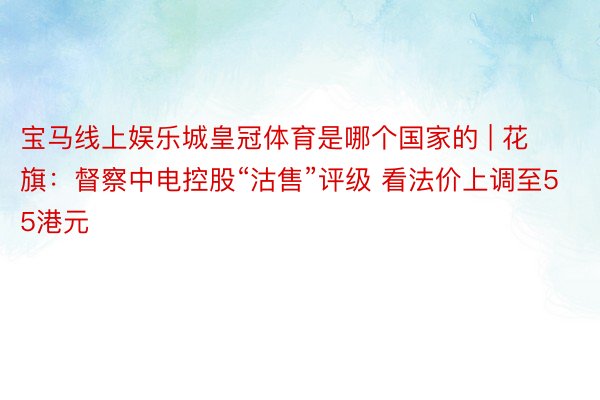 宝马线上娱乐城皇冠体育是哪个国家的 | 花旗：督察中电控股“沽售”评级 看法价上调至55港元