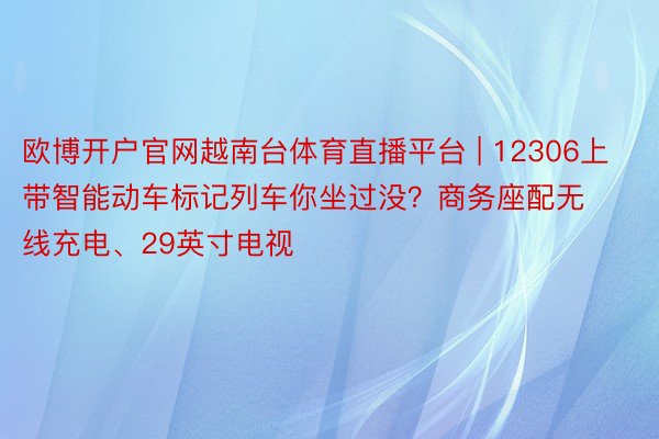 欧博开户官网越南台体育直播平台 | 12306上带智能动车标记列车你坐过没？商务座配无线充电、29英寸电视