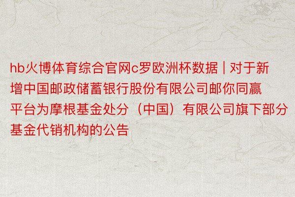 hb火博体育综合官网c罗欧洲杯数据 | 对于新增中国邮政储蓄银行股份有限公司邮你同赢平台为摩根基金处分（中国）有限公司旗下部分基金代销机构的公告