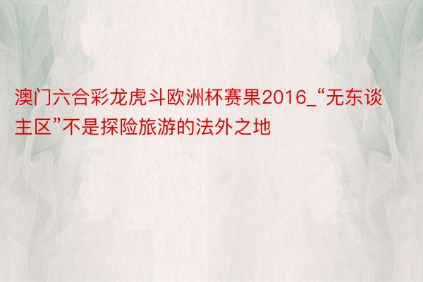 澳门六合彩龙虎斗欧洲杯赛果2016_“无东谈主区”不是探险旅游的法外之地