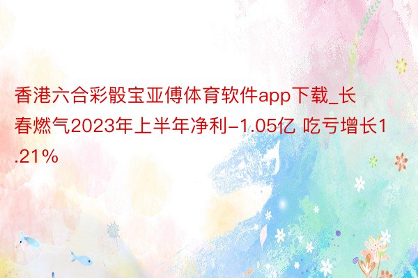 香港六合彩骰宝亚傅体育软件app下载_长春燃气2023年上半年净利-1.05亿 吃亏增长1.21%