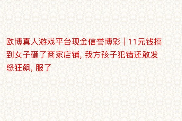 欧博真人游戏平台现金信誉博彩 | 11元钱搞到女子砸了商家店铺, 我方孩子犯错还敢发怒狂飙, 服了