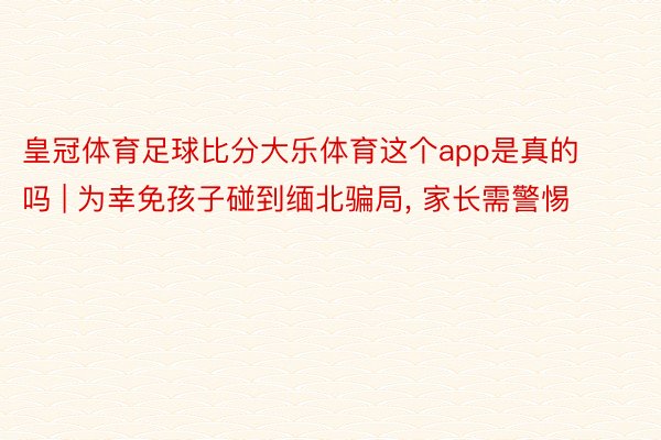 皇冠体育足球比分大乐体育这个app是真的吗 | 为幸免孩子碰到缅北骗局, 家长需警惕